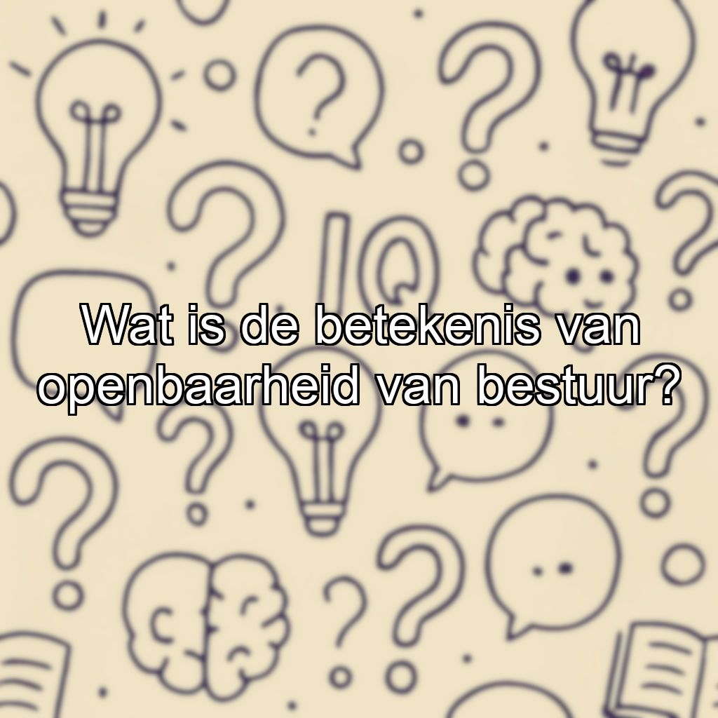 Wat is de betekenis van openbaarheid van bestuur?