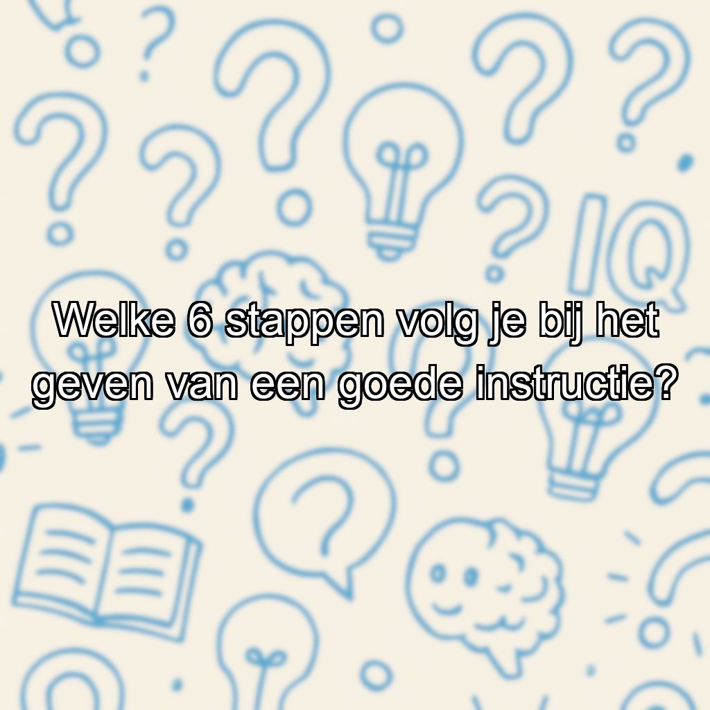Welke 6 stappen volg je bij het geven van een goede instructie?