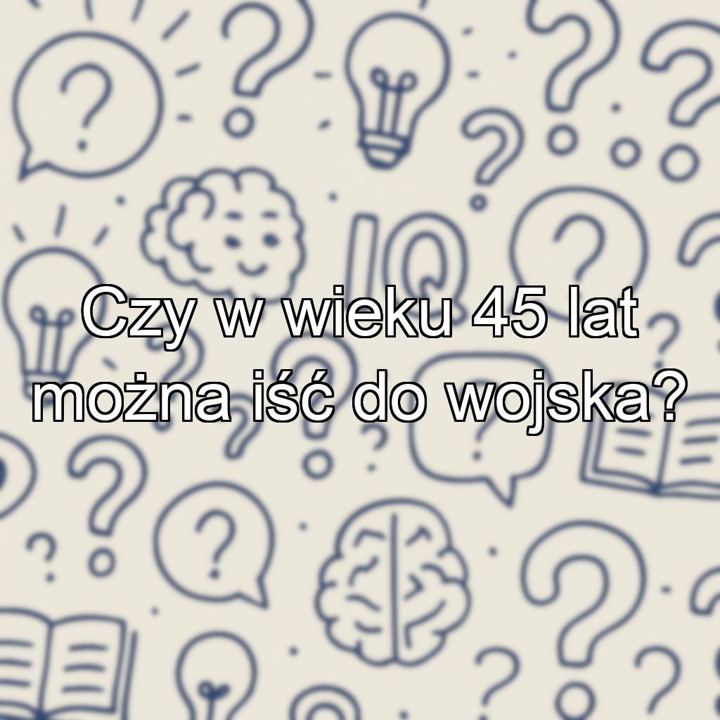 Czy w wieku 45 lat można iść do wojska?