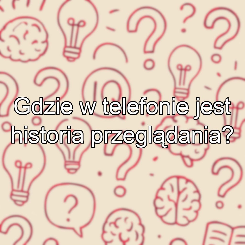 Gdzie w telefonie jest historia przeglądania?