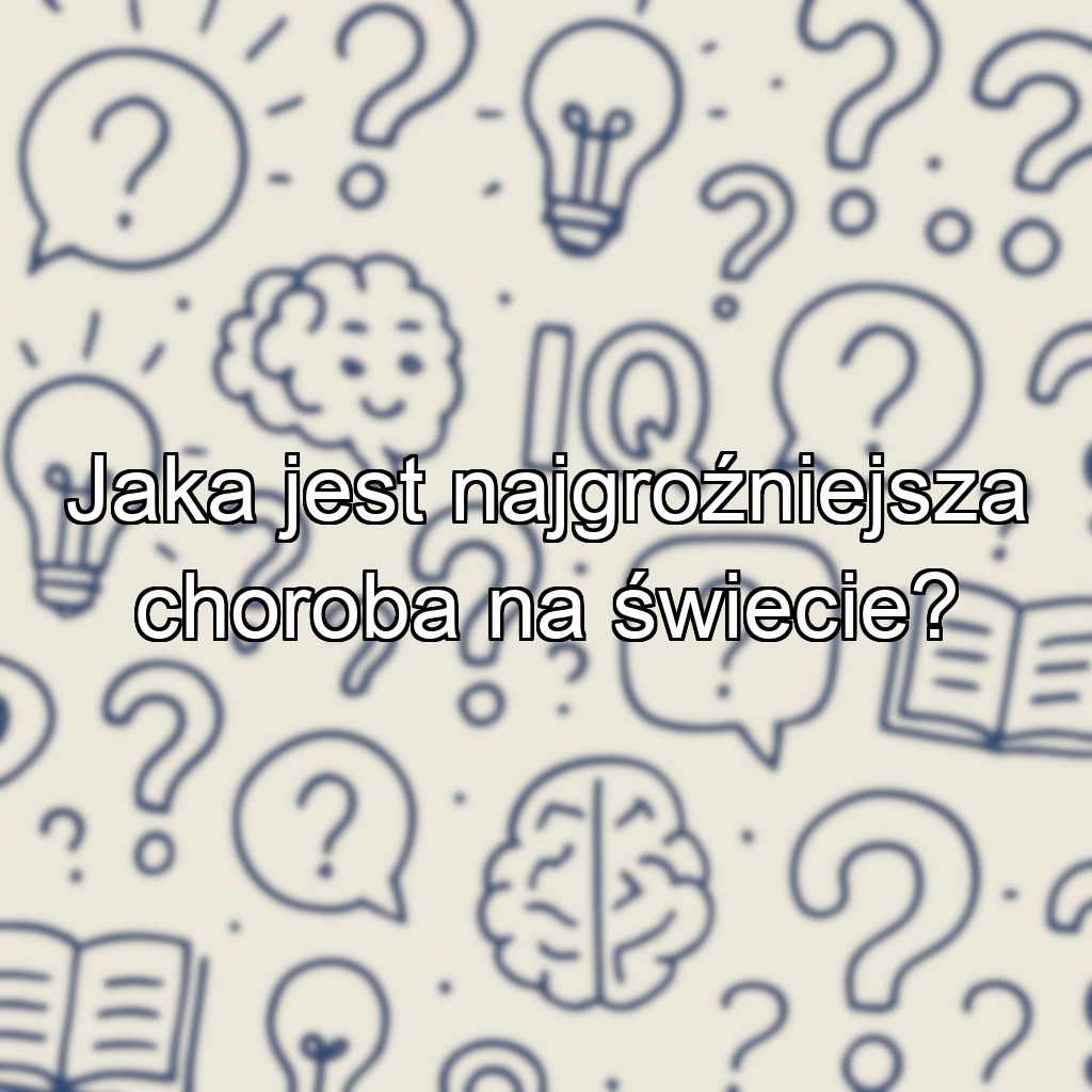 Jaka jest najgroźniejsza choroba na świecie?