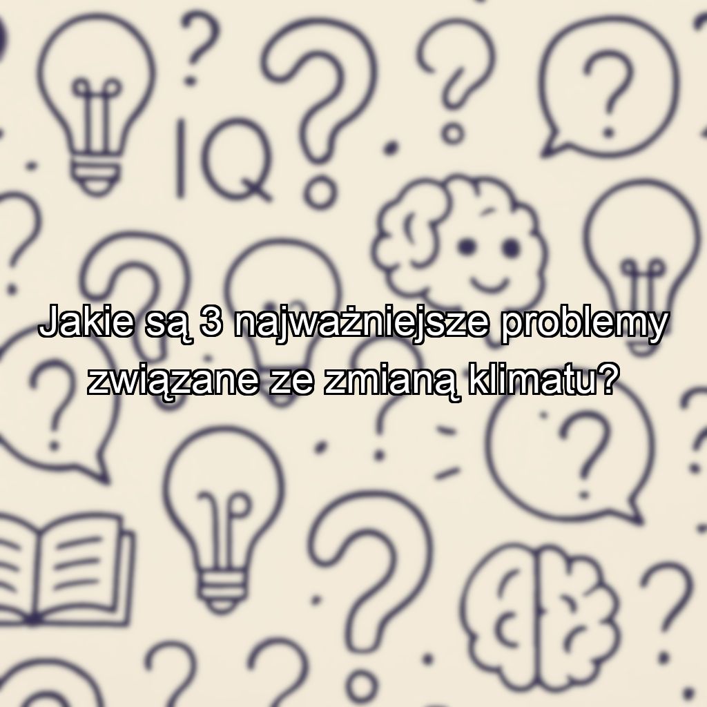 Jakie są 3 najważniejsze problemy związane ze zmianą klimatu?