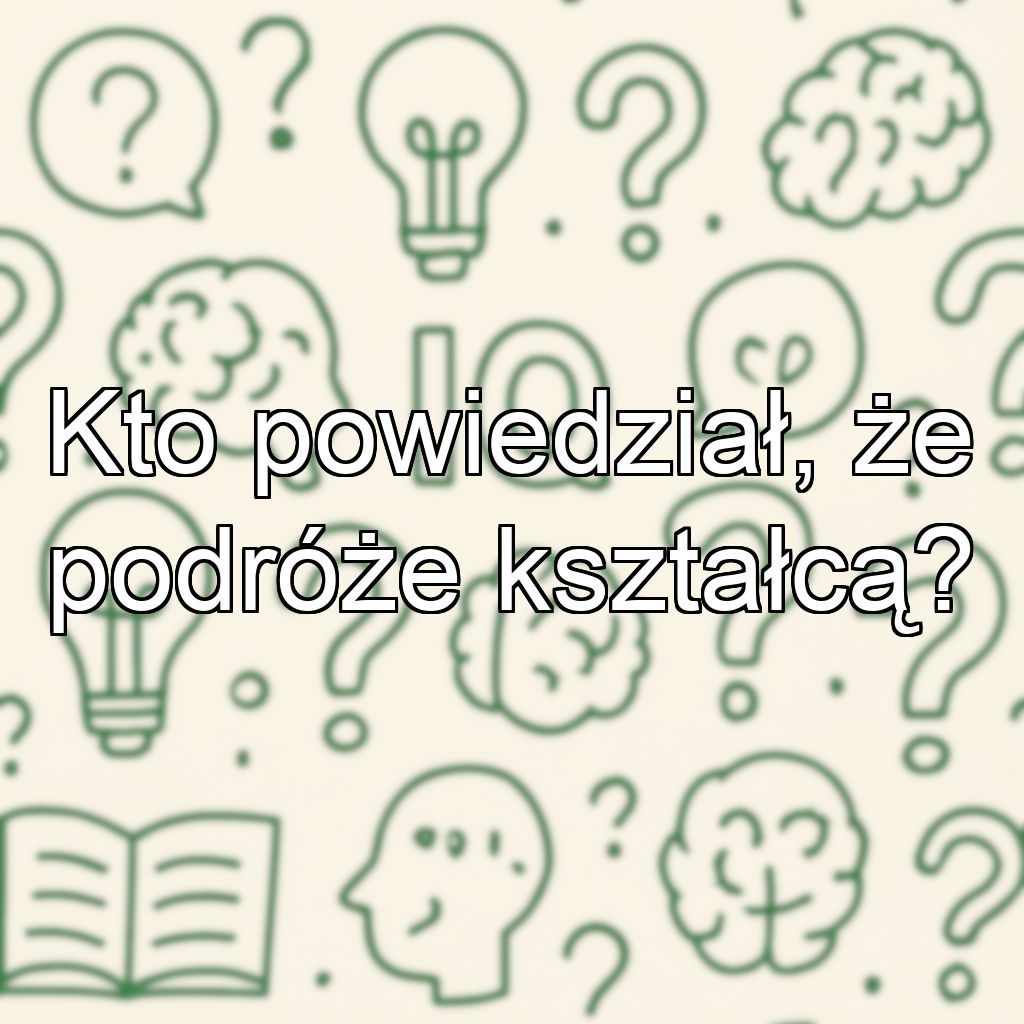 Kto powiedział, że podróże kształcą?