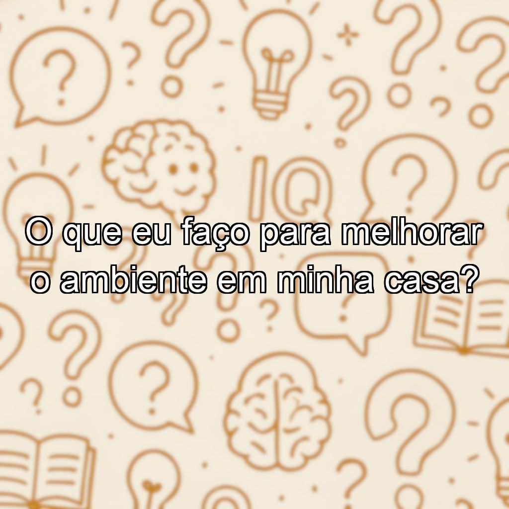 O que eu faço para melhorar o ambiente em minha casa?