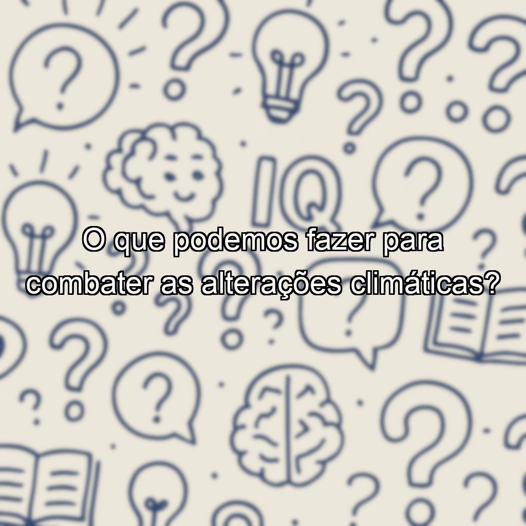O que podemos fazer para combater as alterações climáticas?