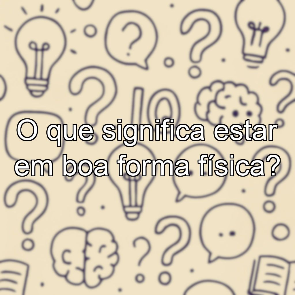 O que significa estar em boa forma física?