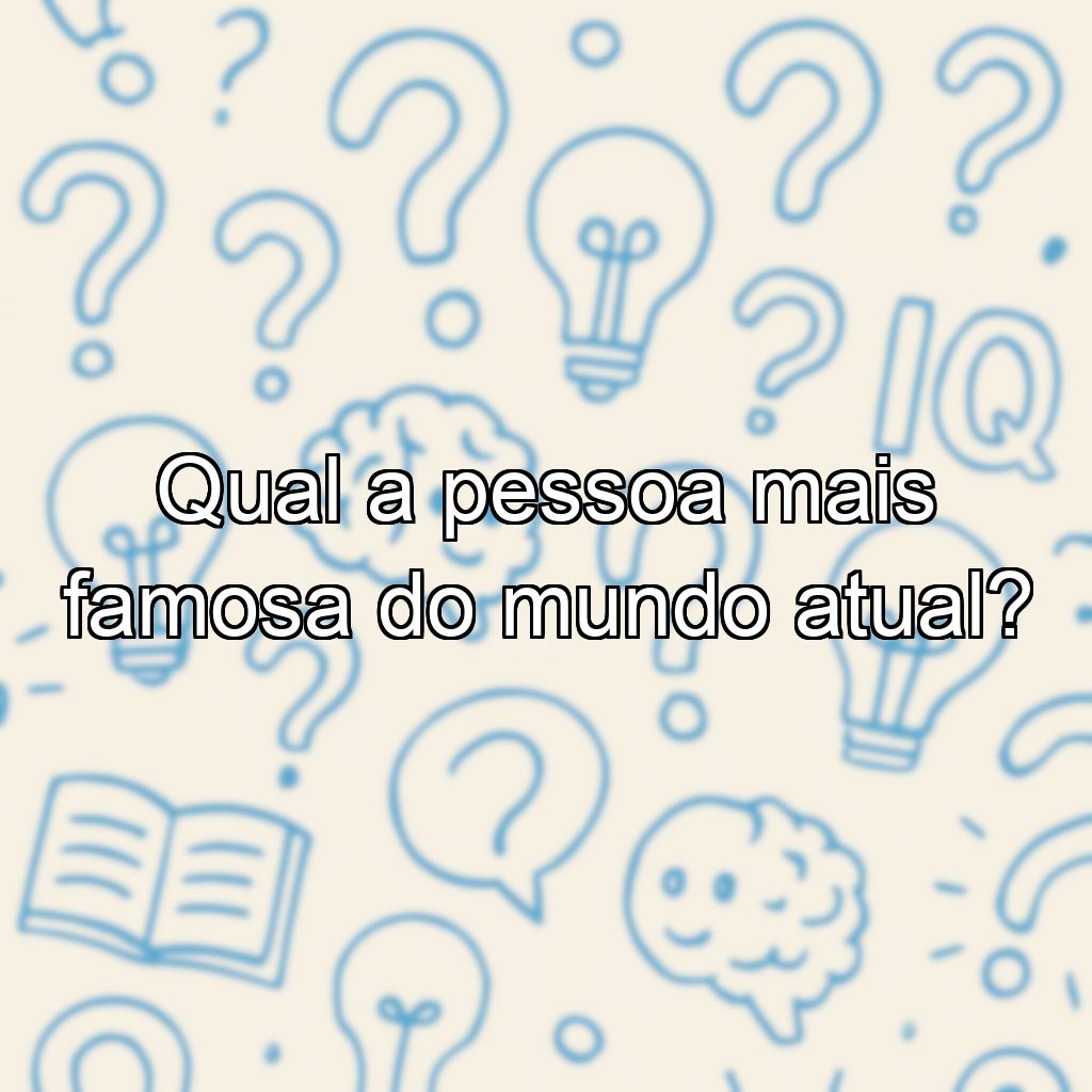 Qual a pessoa mais famosa do mundo atual?