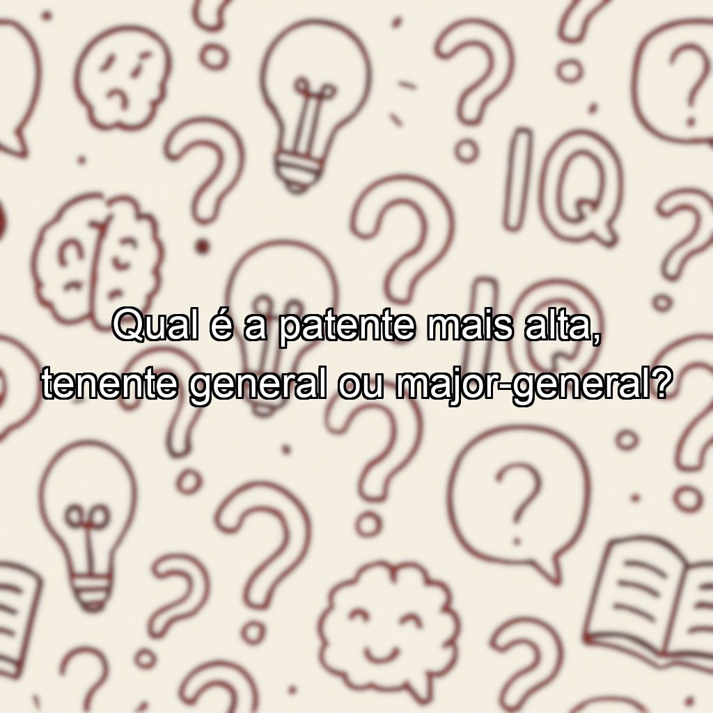 Qual é a patente mais alta, tenente general ou major-general?